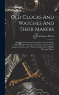 Old Clocks And Watches And Their Makers: Being An Historical And Descriptive Account Of The Different Styles Of Clocks And Watches Of The Past In England And Abroad To Which Is Added A List Of Eight Thousand Makers