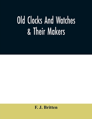 Old clocks and watches & their makers, being an historical and descriptive account of the different styles of clocks and watches of the past, in England and abroad, to which is added a list of ten thousand makers - J Britten, F