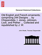 Old English and French Ornaments; Comprising 244 Designs ... by Chippendale, I. Jones, Johnson, Lock, and Pether ... Collected and Republished by J. W. - Scholar's Choice Edition