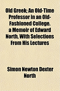 Old Greek; An Old-Time Professor in an Old-Fashioned College. a Memoir of Edward North, with Selections from His Lectures