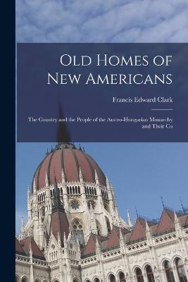 Old Homes of New Americans: The Country and the People of the Austro-Hungarian Monarchy and Their Co - Clark, Francis Edward