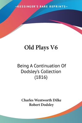 Old Plays V6: Being A Continuation Of Dodsley's Collection (1816) - Dilke, Charles Wentworth (Editor), and Dodsley, Robert (Editor)