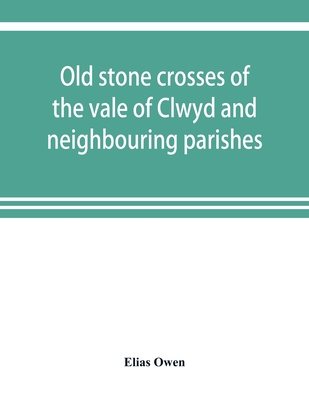 Old stone crosses of the vale of Clwyd and neighbouring parishes, together with some account of the ancient manners and customs and legendary lore connected with the parishes - Owen, Elias