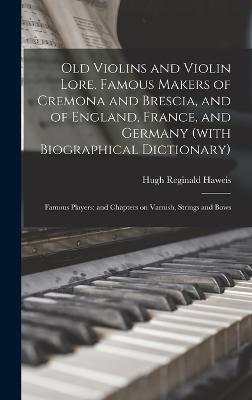 Old Violins and Violin Lore. Famous Makers of Cremona and Brescia, and of England, France, and Germany (with Biographical Dictionary); Famous Players; and Chapters on Varnish, Strings and Bows - Haweis, Hugh Reginald