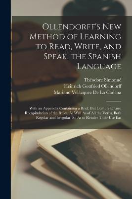 Ollendorff's New Method of Learning to Read, Write, and Speak, the Spanish Language: With an Appendix Containing a Brief, But Comprehensive Recapitulation of the Rules, As Well As of All the Verbs, Both Regular and Irregular, So As to Render Their Use Eas - Ollendorff, Heinrich Gottfried, and Simonn, Thodore, and de la Cadena, Mariano Velzquez