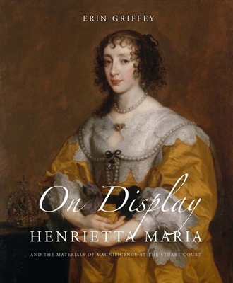 On Display: Henrietta Maria and the Materials of Magnificence at the Stuart Court - Griffey, Erin