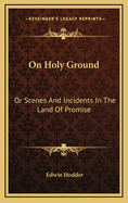 On Holy Ground: Or Scenes and Incidents in the Land of Promise