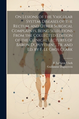 On Lesions of the Vascular System, Diseases of the Rectum, and Other Surgical Complaints, Being Selections From the Collected Edition of the Clinical Lectures of Baron Dupuytren ... Tr. and ed. by F. Le Gros Clark - Dupuytren, Guillaume, and Clark, F Le Gros 1811-1892