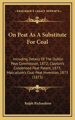 On Peat As A Substitute For Coal: Including Details Of The Dublin Peat Commission, 1872; Clayton's Condensed-Peat Patent, 1873; Maccallum's Coal-Peat Invention, 1873 (1873) - Richardson, Ralph, Dr.