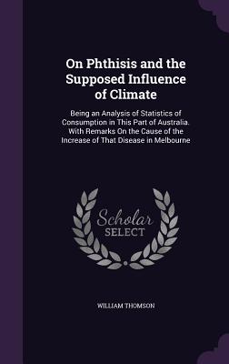 On Phthisis and the Supposed Influence of Climate: Being an Analysis of Statistics of Consumption in This Part of Australia. With Remarks On the Cause of the Increase of That Disease in Melbourne - Thomson, William, Sir
