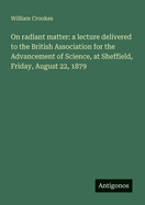 On radiant matter: a lecture delivered to the British Association for the Advancement of Science, at Sheffield, Friday, August 22, 1879