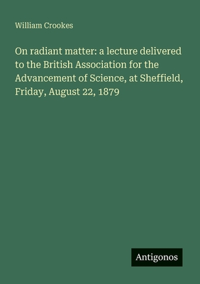 On radiant matter: a lecture delivered to the British Association for the Advancement of Science, at Sheffield, Friday, August 22, 1879 - Crookes, William