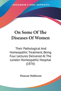 On Some Of The Diseases Of Women: Their Pathological And Homeopathic Treatment, Being Four Lectures Delivered At The London Homeopathic Hospital (1876)