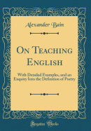 On Teaching English: With Detailed Examples, and an Enquiry Into the Definition of Poetry (Classic Reprint)