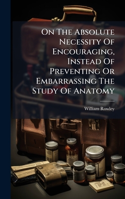 On The Absolute Necessity Of Encouraging, Instead Of Preventing Or Embarrassing The Study Of Anatomy - Rowley, William