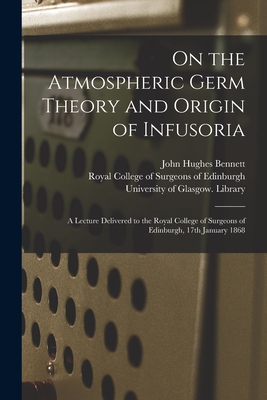 On the Atmospheric Germ Theory and Origin of Infusoria [electronic Resource]: a Lecture Delivered to the Royal College of Surgeons of Edinburgh, 17th January 1868 - Bennett, John Hughes 1812-1875, and Royal College of Surgeons of Edinburgh (Creator), and University of Glasgow Library...