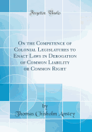 On the Competence of Colonial Legislatures to Enact Laws in Derogation of Common Liability or Common Right (Classic Reprint)