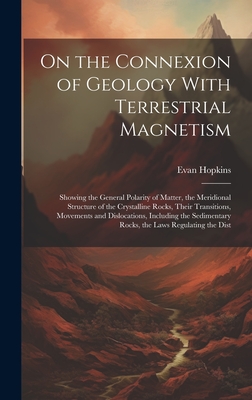 On the Connexion of Geology With Terrestrial Magnetism: Showing the General Polarity of Matter, the Meridional Structure of the Crystalline Rocks, Their Transitions, Movements and Dislocations, Including the Sedimentary Rocks, the Laws Regulating the Dist - Hopkins, Evan