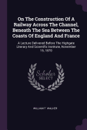 On The Construction Of A Railway Across The Channel, Beneath The Sea Between The Coasts Of England And France: A Lecture Delivered Before The Highgate Literary And Scientific Institute, November 15, 1870