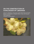 On the Construction of Catalogues of Libraries: And of a General Catalogue; And Their Publication by Means of Separate, Stereotyped Titles. with Rules and Examples