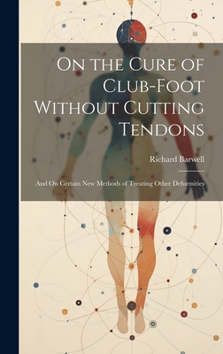 On the Cure of Club-Foot Without Cutting Tendons: And On Certain New Methods of Treating Other Deformities - Barwell, Richard