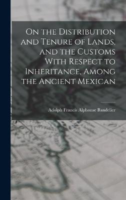 On the Distribution and Tenure of Lands, and the Customs With Respect to Inheritance, Among the Ancient Mexican - Bandelier, Adolph Francis Alphonse