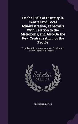 On the Evils of Disunity in Central and Local Administration, Especially With Relation to the Metropolis, and Also On the New Centralisation for the People: Together With Improvements in Codification and in Legislative Procedure - Chadwick, Edwin, Sir