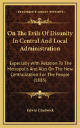 On The Evils Of Disunity In Central And Local Administration: Especially With Relation To The Metropolis And Also On The New Centralization For The People (1885)