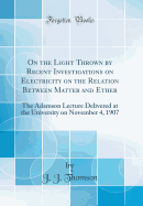 On the Light Thrown by Recent Investigations on Electricity on the Relation Between Matter and Ether: The Adamson Lecture Delivered at the University on November 4, 1907 (Classic Reprint)