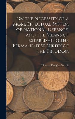 On the Necessity of a More Effectual System of National Defence, and the Means of Establishing the Permanent Security of the Kingdom - Selkirk, Thomas Douglas