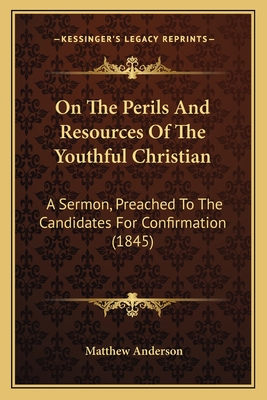 On The Perils And Resources Of The Youthful Christian: A Sermon, Preached To The Candidates For Confirmation (1845) - Anderson, Matthew