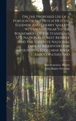 On the Proposed use of a Portion of the Hetch Hetchy, Eleanor And Cherry Valleys Within And Near to the Boundaries of the Stanislaus U. S. National Forest Reserve And the Yosemite National Park as Reservoirs for Impounding Tuolumne River Flood Waters And - Freeman, John Ripley, and Mayor, San Francisco