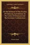 On the Relations of the Duchies of Schleswig and Holstein: To the Crown of Denmark and the Germanic Confederation, and on the Treaty-Engagements of the Great European Powers in Reference Thereto