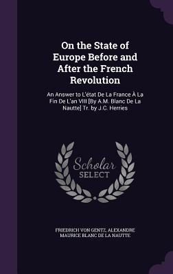 On the State of Europe Before and After the French Revolution: An Answer to L'tat De La France  La Fin De L'an VIII [By A.M. Blanc De La Nautte] Tr. by J.C. Herries - Von Gentz, Friedrich, and De La Nautte, Alexandre Maurice Blanc