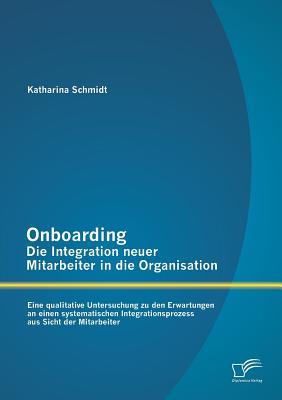 Onboarding - Die Integration Neuer Mitarbeiter in Die Organisation: Eine Qualitative Untersuchung Zu Den Erwartungen an Einen Systematischen Integrationsprozess Aus Sicht Der Mitarbeiter - Schmidt, Katharina, Dr.