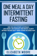 One Meal a Day Intermittent Fasting: How You Can Activate Autophagy, Lose Weight, and Increase Your Mental Clarity Without Feeling Guilty About Eating Delicious Food