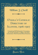O'Neill's Catholic Directory of Illinois, 1906-1907: Containing Full Information Concerning the Clergy, Churches, Colleges and Other Institutions, with Parochial School Statistics (Classic Reprint)