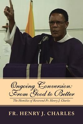 Ongoing Conversion: From Good to Better: The Homilies of Reverend Fr. Henry J. Charles - Charles, Henry J, Fr.
