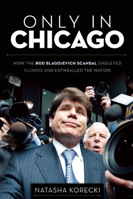 Only in Chicago: How the Rod Blagojevich Scandal Engulfed Illinois and Enthralled the Nation - Korecki, Natasha