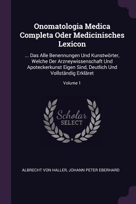 Onomatologia Medica Completa Oder Medicinisches Lexicon: ... Das Alle Benennungen Und Kunstwrter, Welche Der Arzneywissenschaft Und Apoteckerkunst Eigen Sind, Deutlich Und Vollstndig Erklret; Volume 1 - Haller, Albrecht Von, and Johann Peter Eberhard (Creator)