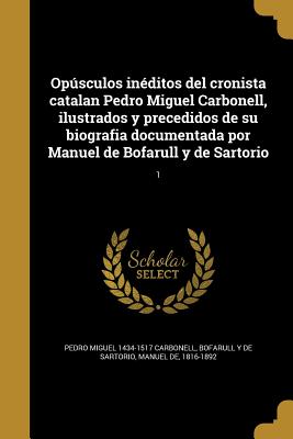 Opsculos In?ditos del Cronista Catalan Pedro Miguel Carbonell, Ilustrados Y Precedidos de Su Biografia Documentada Por Manuel de Bofarull Y de Sartorio Volume 1 - Carbonell, Pedro Miguel