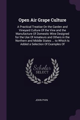 Open Air Grape Culture: A Practical Treatise On the Garden and Vineyard Culture Of the Vine and the Manufacture Of Domestic Wine Designed for the Use Of Amateurs and Others in the Northern and Middle States ... to Which Is Added a Selection Of Examples Of - Phin, John