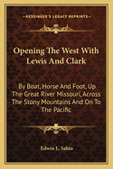 Opening The West With Lewis And Clark: By Boat, Horse And Foot, Up The Great River Missouri, Across The Stony Mountains And On To The Pacific