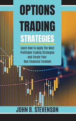 Options Trading Strategies: Learn How To Apply The Most Profitable Trading Strategies and Create Your Own Financial Freedom - Stevenson, John B