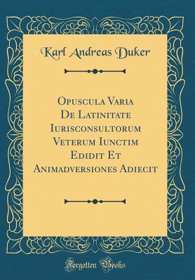 Opuscula Varia de Latinitate Iurisconsultorum Veterum Iunctim Edidit Et Animadversiones Adiecit (Classic Reprint) - Duker, Karl Andreas