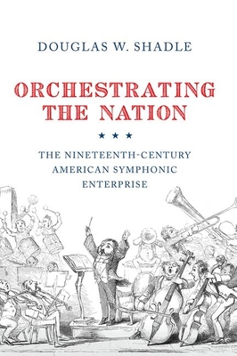 Orchestrating the Nation: The Nineteenth-Century American Symphonic Enterprise - Shadle, Douglas