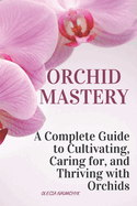 Orchid Mastery: A Complete Guide to Cultivating, Caring for, and Thriving with Orchids