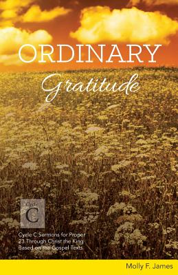 Ordinary Gratitude: Cycle C Sermons for Proper 23 Through Christ the King Based on the Gospel Texts - James, Molly
