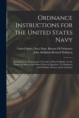 Ordnance Instructions for the United States Navy: Relating to the Preparation of Vessels of War for Battle: To the Duties of Officers and Others When at Quarters: To Ordnance and Ordnance Stores, and to Gunnery - Dahlgren, John Adolphus Bernard, and United States Navy Dept Bureau of O (Creator)