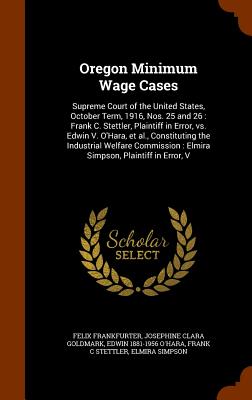 Oregon Minimum Wage Cases: Supreme Court of the United States, October Term, 1916, Nos. 25 and 26: Frank C. Stettler, Plaintiff in Error, vs. Edwin V. O'Hara, et al., Constituting the Industrial Welfare Commission: Elmira Simpson, Plaintiff in Error, V - Frankfurter, Felix, and Goldmark, Josephine Clara, and O'Hara, Edwin 1881-1956